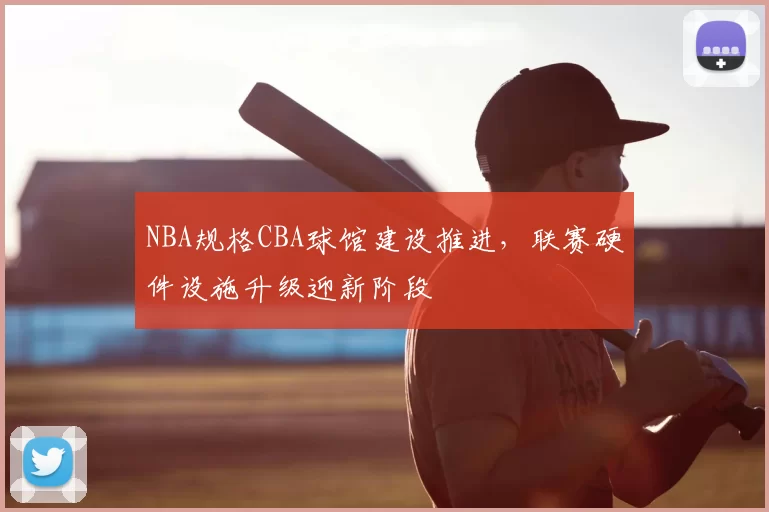 NBA规格CBA球馆建设推进，联赛硬件设施升级迎新阶段
