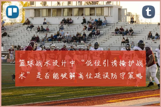 篮球战术设计中“低位引诱掩护战术”是否能破解高位延误防守策略