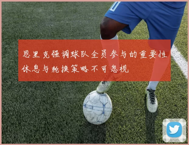 恩里克强调球队全员参与的重要性休息与轮换策略不可忽视