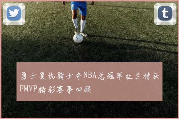 勇士复仇骑士夺NBA总冠军杜兰特获FMVP精彩赛事回顾
