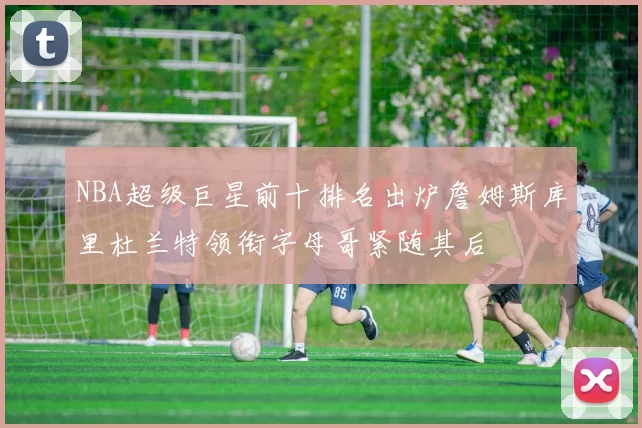 NBA超级巨星前十排名出炉詹姆斯库里杜兰特领衔字母哥紧随其后