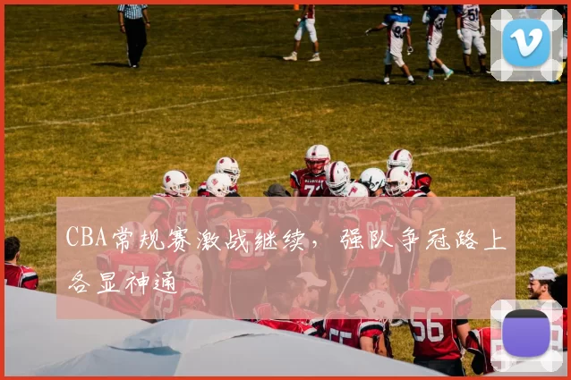 CBA常规赛激战继续，强队争冠路上各显神通