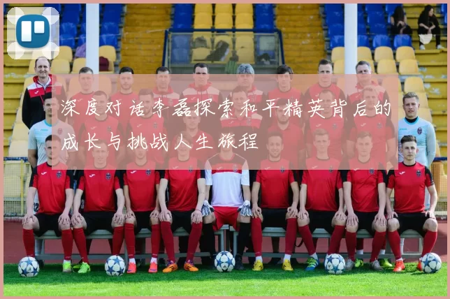 深度对话李磊探索和平精英背后的成长与挑战人生旅程