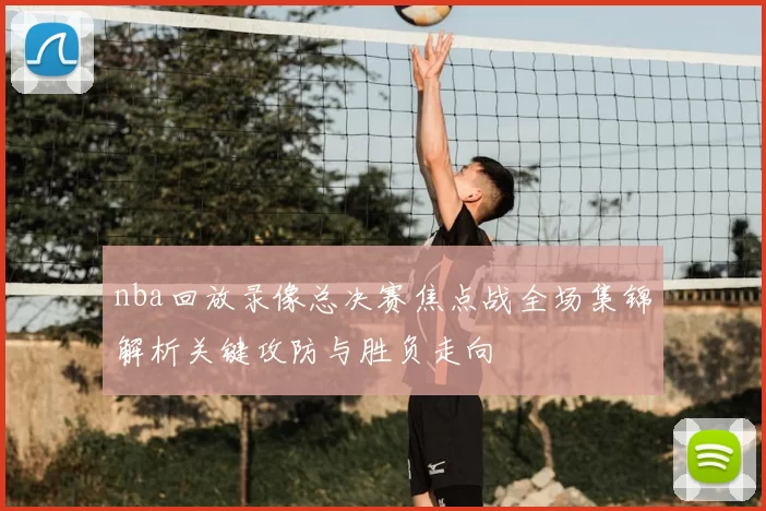 nba回放录像总决赛焦点战全场集锦解析关键攻防与胜负走向