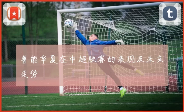 鲁能华夏在中超联赛的表现及未来走势