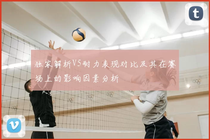 独家解析V5耐力表现对比及其在赛场上的影响因素分析