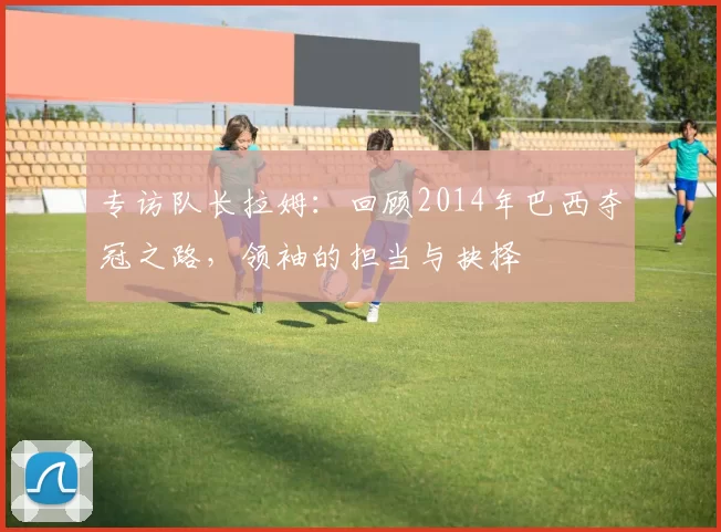 专访队长拉姆:回顾2014年巴西夺冠之路,领袖的担当与抉择