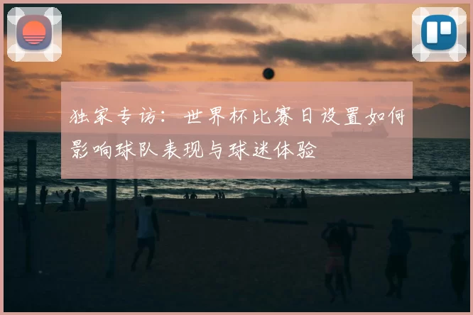 独家专访:世界杯比赛日设置如何影响球队表现与球迷体验
