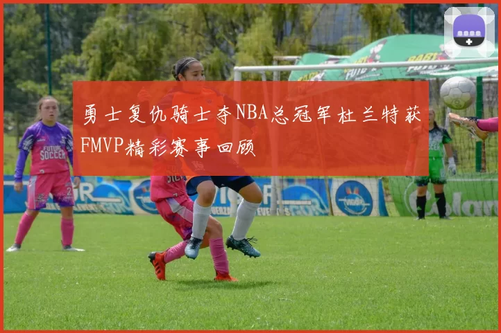 勇士复仇骑士夺NBA总冠军杜兰特获FMVP精彩赛事回顾
