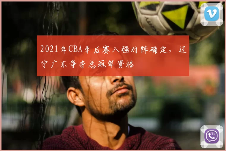 2021年CBA季后赛八强对阵确定,辽宁广东争夺总冠军资格