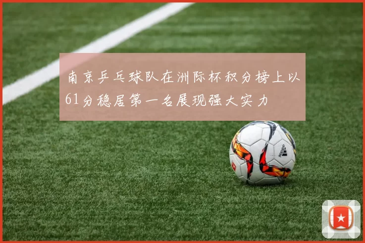南京乒乓球队在洲际杯积分榜上以61分稳居第一名展现强大实力