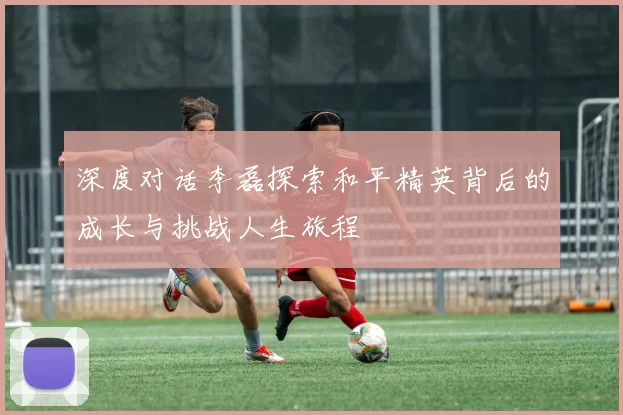 深度对话李磊探索和平精英背后的成长与挑战人生旅程