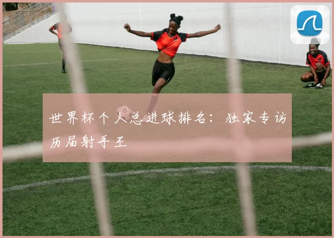 世界杯个人总进球排名:独家专访历届射手王