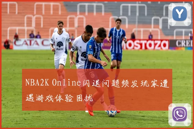 NBA2K Online闪退问题频发玩家遭遇游戏体验困扰