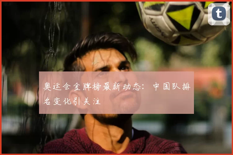 奥运会金牌榜最新动态:中国队排名变化引关注