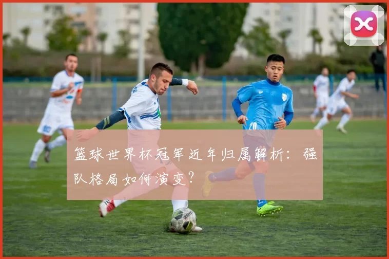 篮球世界杯冠军近年归属解析:强队格局如何演变?