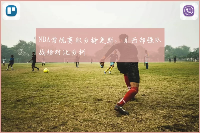 NBA常规赛积分榜更新,东西部强队战绩对比分析