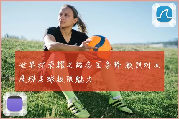 世界杯荣耀之路各国争锋 激烈对决展现足球极限魅力