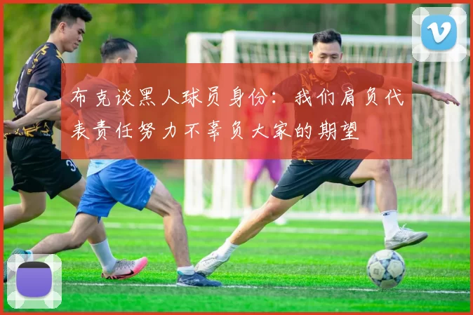 布克谈黑人球员身份:我们肩负代表责任努力不辜负大家的期望