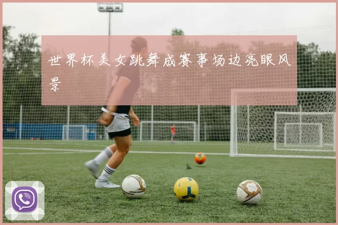 世界杯美女跳舞成赛事场边亮眼风景
