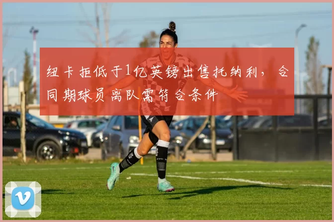纽卡拒低于1亿英镑出售托纳利,合同期球员离队需符合条件