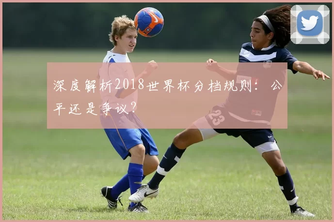 深度解析2018世界杯分档规则：公平还是争议？