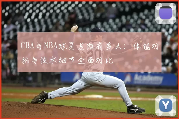 CBA与NBA球员差距有多大:体能对抗与技术细节全面对比