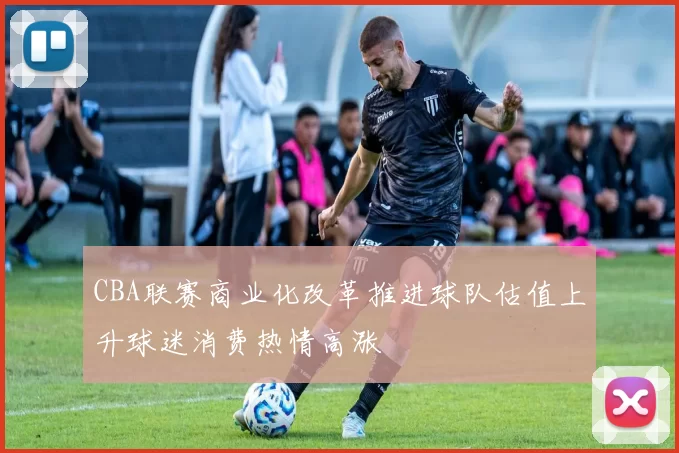 CBA联赛商业化改革推进球队估值上升球迷消费热情高涨