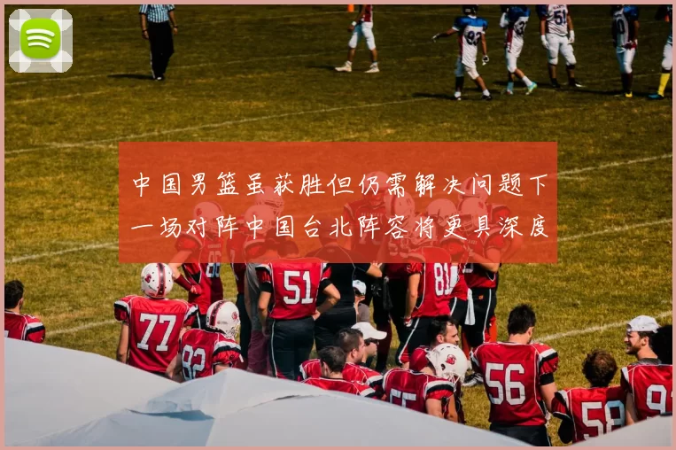 中国男篮虽获胜但仍需解决问题下一场对阵中国台北阵容将更具深度