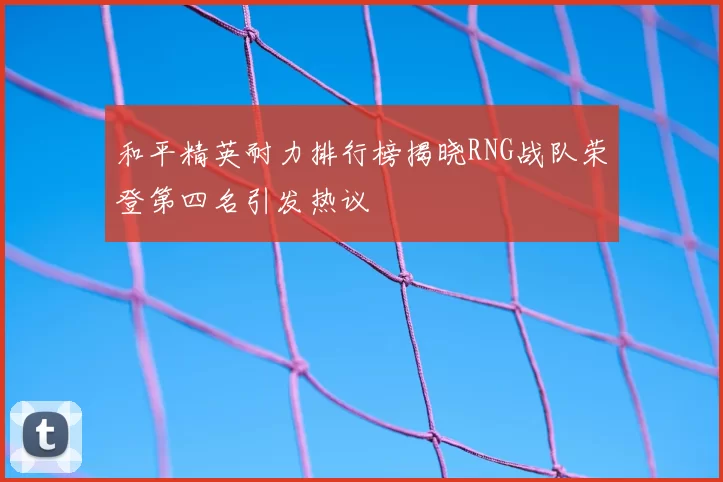 和平精英耐力排行榜揭晓RNG战队荣登第四名引发热议