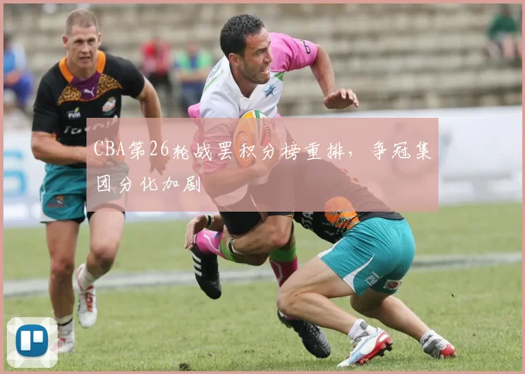 CBA第26轮战罢积分榜重排,争冠集团分化加剧