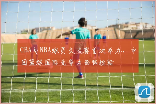 CBA与NBA球员交流赛首次举办，中国篮球国际竞争力面临检验