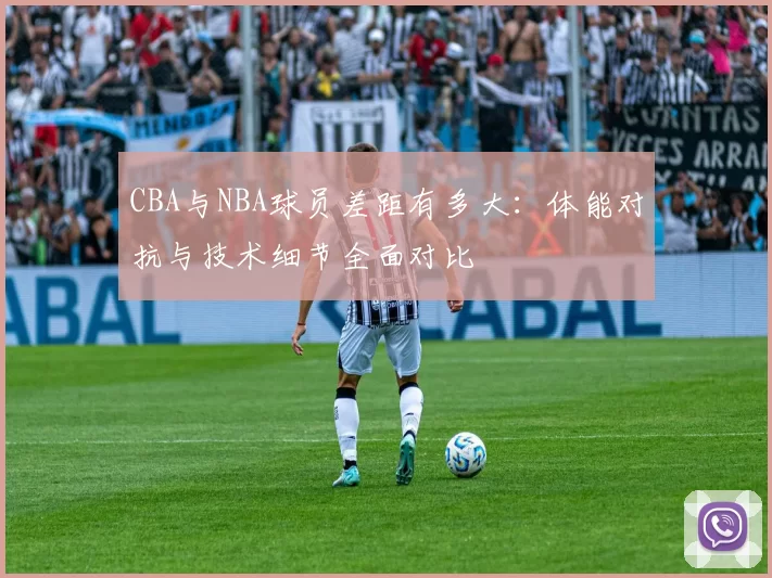CBA与NBA球员差距有多大:体能对抗与技术细节全面对比