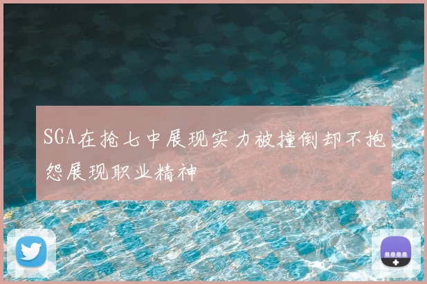 SGA在抢七中展现实力被撞倒却不抱怨展现职业精神