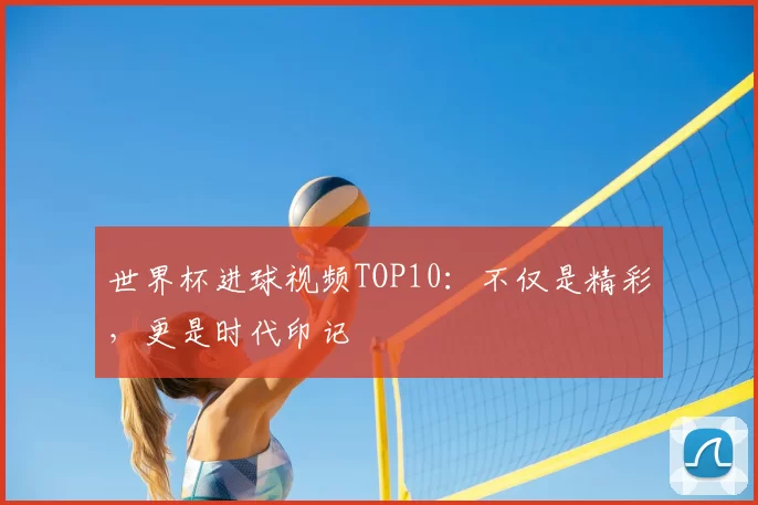 世界杯进球视频TOP10：不仅是精彩，更是时代印记
