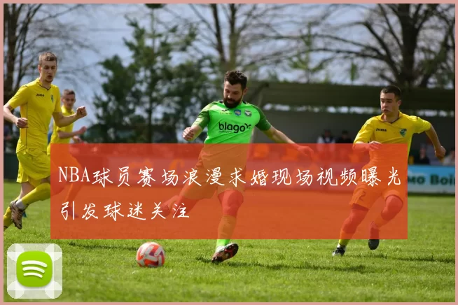 NBA球员赛场浪漫求婚现场视频曝光引发球迷关注