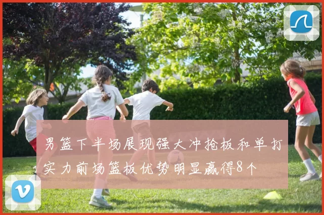 男篮下半场展现强大冲抢板和单打实力前场篮板优势明显赢得8个