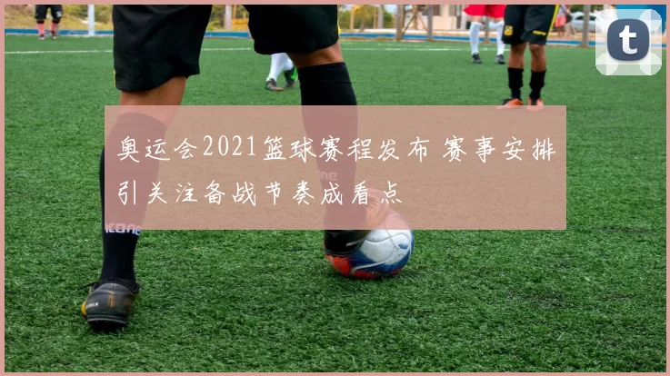 奥运会2021篮球赛程发布 赛事安排引关注备战节奏成看点