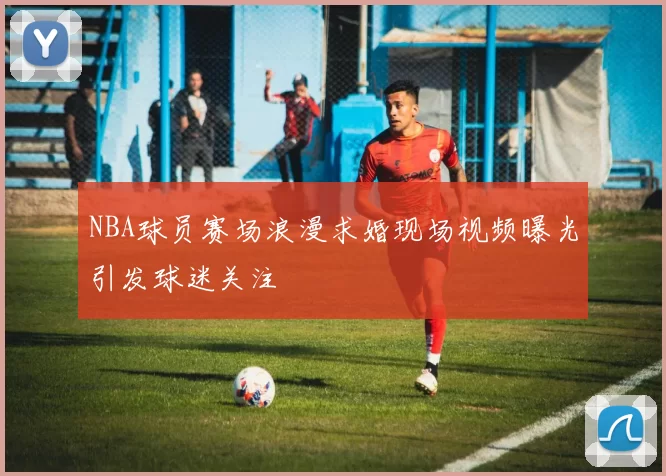 NBA球员赛场浪漫求婚现场视频曝光引发球迷关注