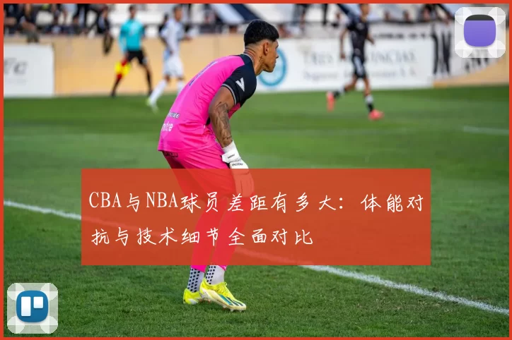 CBA与NBA球员差距有多大：体能对抗与技术细节全面对比