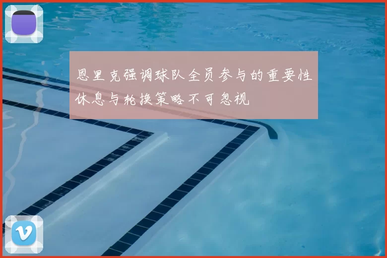 恩里克强调球队全员参与的重要性休息与轮换策略不可忽视