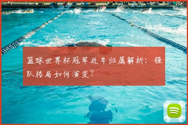 篮球世界杯冠军近年归属解析：强队格局如何演变？