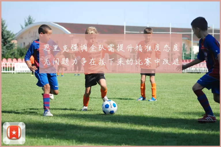 恩里克强调全队需提升精准度态度无问题力争在接下来的比赛中改进表现