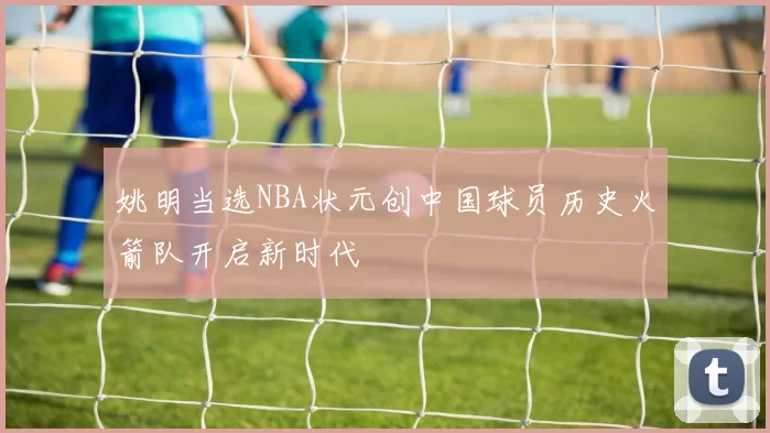 姚明当选NBA状元创中国球员历史火箭队开启新时代