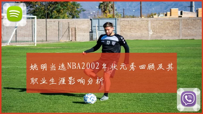 姚明当选NBA2002年状元秀回顾及其职业生涯影响分析