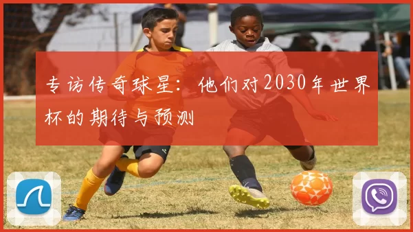 专访传奇球星:他们对2030年世界杯的期待与预测