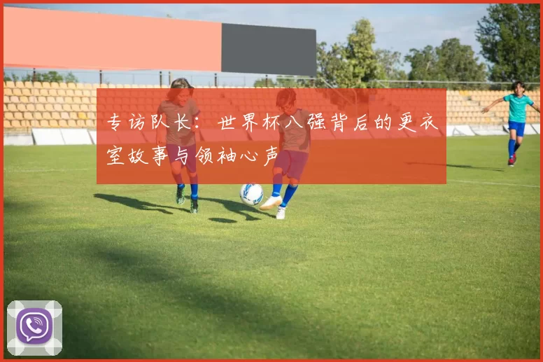 专访队长:世界杯八强背后的更衣室故事与领袖心声