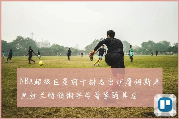 NBA超级巨星前十排名出炉詹姆斯库里杜兰特领衔字母哥紧随其后