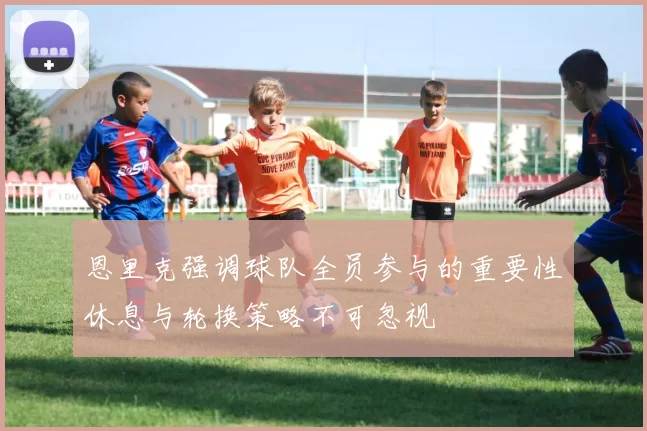 恩里克强调球队全员参与的重要性休息与轮换策略不可忽视