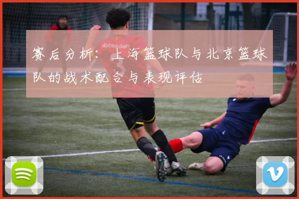 赛后分析：上海篮球队与北京篮球队的战术配合与表现评估